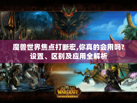 魔兽世界焦点打断宏,你真的会用吗?设置、区别及应用全解析 魔兽世界焦点打断宏,你真的会用吗?设置、区别及应用全解析