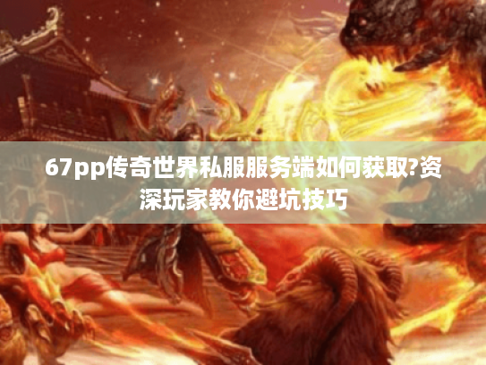 67pp传奇世界私服服务端如何获取?资深玩家教你避坑技巧