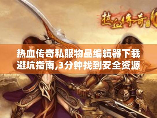 热血传奇私服物品编辑器下载避坑指南,3分钟找到安全资源