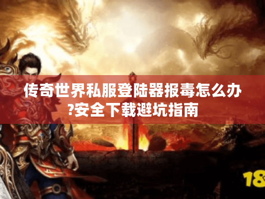 传奇世界私服登陆器报毒怎么办?安全下载避坑指南