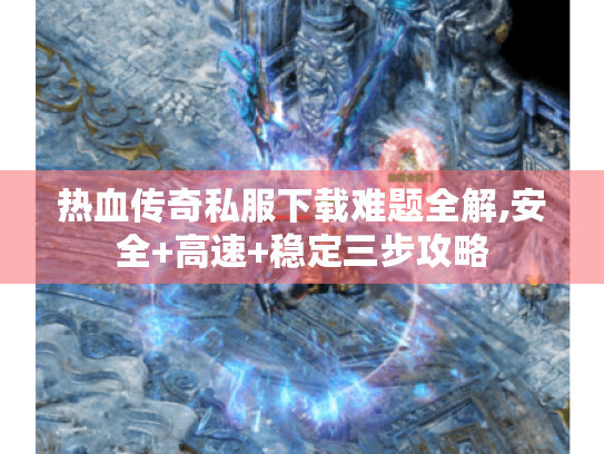热血传奇私服下载难题全解,安全+高速+稳定三步攻略