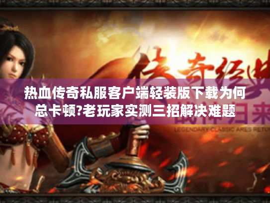 热血传奇私服客户端轻装版下载为何总卡顿?老玩家实测三招解决难题
