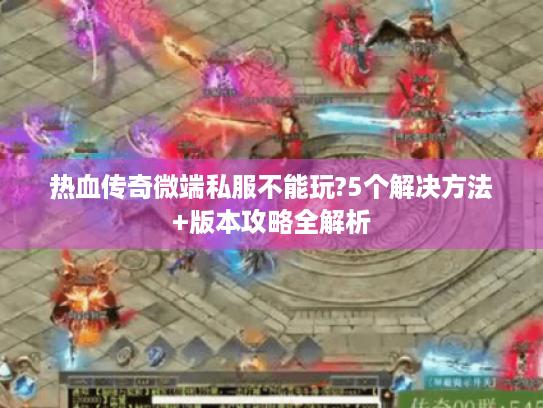 热血传奇微端私服不能玩?5个解决方法+版本攻略全解析
