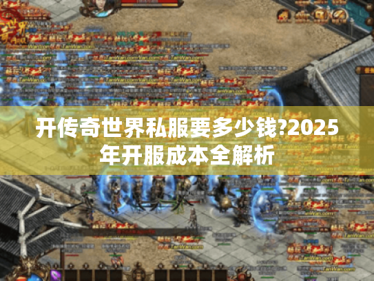 开传奇世界私服要多少钱?2025年开服成本全解析