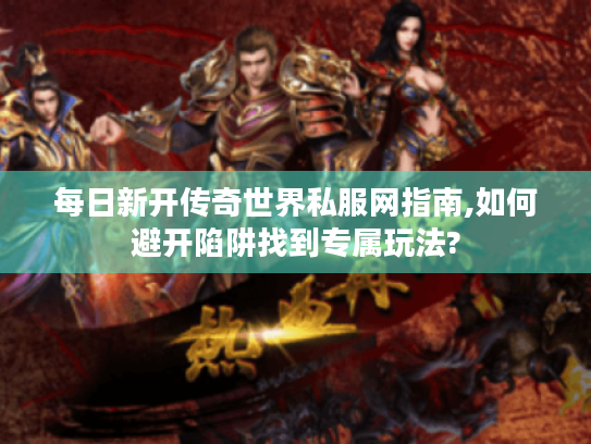 每日新开传奇世界私服网指南,如何避开陷阱找到专属玩法?