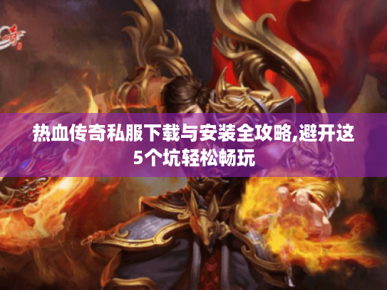 热血传奇私服下载与安装全攻略,避开这5个坑轻松畅玩