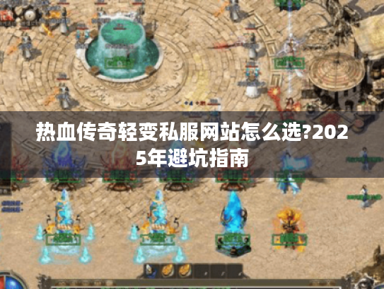 热血传奇轻变私服网站怎么选?2025年避坑指南