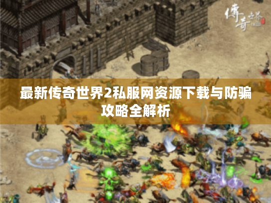 最新传奇世界2私服网资源下载与防骗攻略全解析