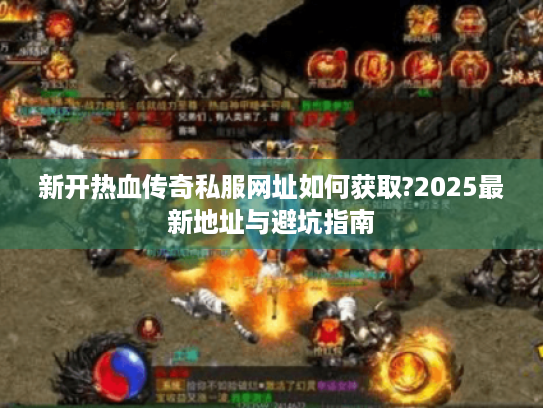 新开热血传奇私服网址如何获取?2025最新地址与避坑指南