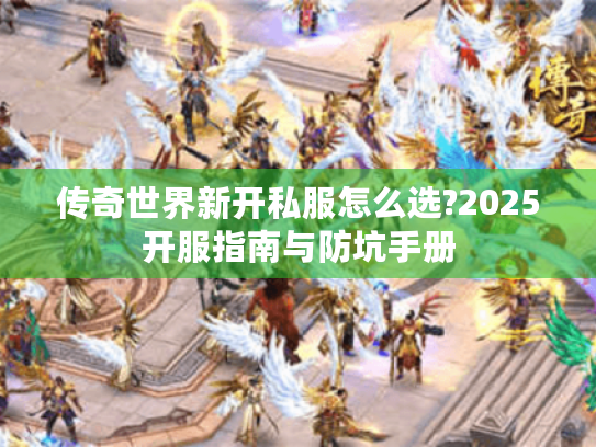 传奇世界新开私服怎么选?2025开服指南与防坑手册 传奇世界新开私服怎么选?2025开服指南与防坑手册