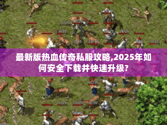 最新版热血传奇私服攻略,2025年如何安全下载并快速升级?
