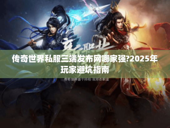传奇世界私服三端发布网哪家强?2025年玩家避坑指南