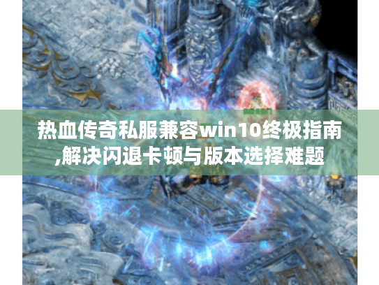 热血传奇私服兼容win10终极指南,解决闪退卡顿与版本选择难题