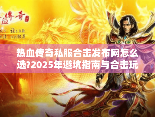 热血传奇私服合击发布网怎么选?2025年避坑指南与合击玩法解析