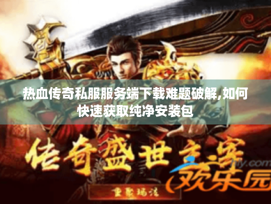 热血传奇私服服务端下载难题破解,如何快速获取纯净安装包