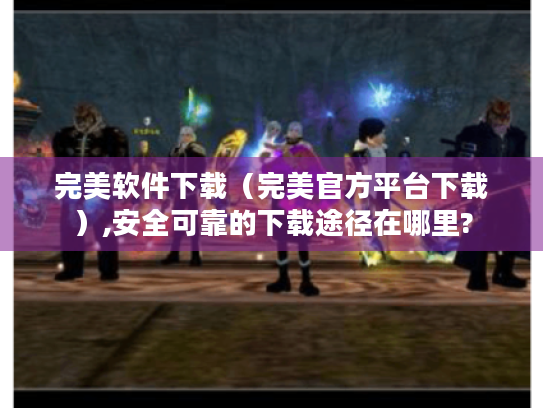 完美软件下载(完美官方平台下载),安全可靠的下载途径在哪里? 完美软件下载(完美官方平台下载),安全可靠的下载途径在哪里?