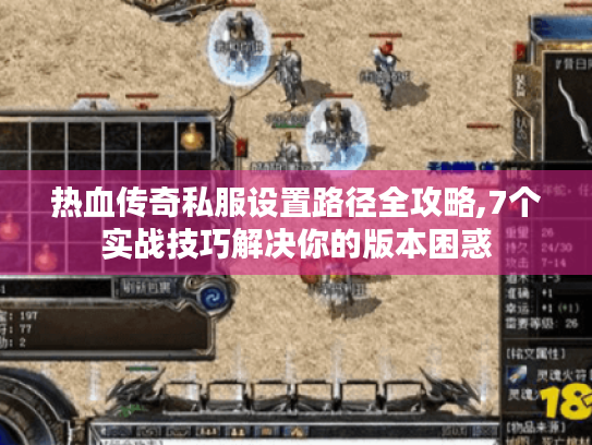 热血传奇私服设置路径全攻略,7个实战技巧解决你的版本困惑