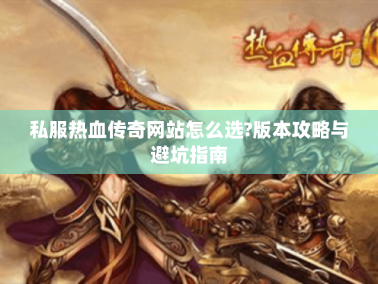 私服热血传奇网站怎么选?版本攻略与避坑指南