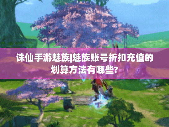 诛仙手游魅族|魅族账号折扣充值的划算方法有哪些?