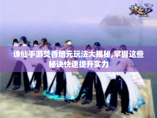 诛仙手游焚香培元玩法大揭秘,掌握这些秘诀快速提升实力