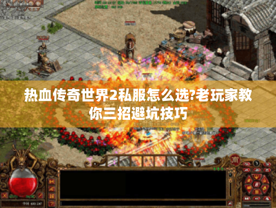 热血传奇世界2私服怎么选?老玩家教你三招避坑技巧