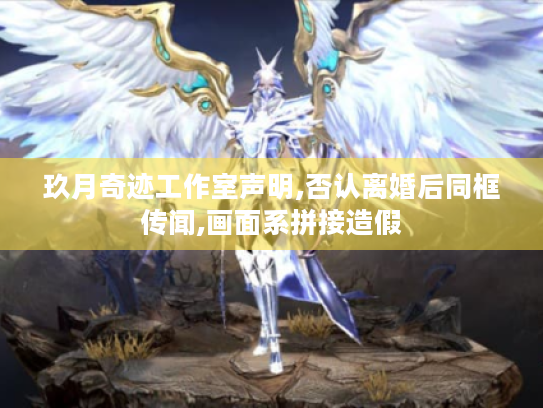 玖月奇迹工作室声明,否认离婚后同框传闻,画面系拼接造假 玖月奇迹工作室声明,否认离婚后同框传闻,画面系拼接造假