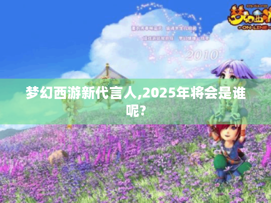 梦幻西游新代言人,2025年将会是谁呢? 梦幻西游新代言人,2025年将会是谁呢?