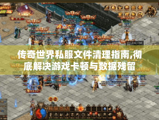 传奇世界私服文件清理指南,彻底解决游戏卡顿与数据残留