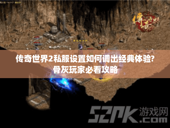 传奇世界2私服设置如何调出经典体验?骨灰玩家必看攻略