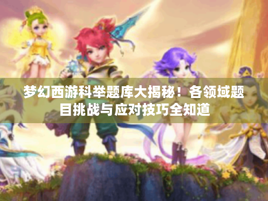 梦幻西游科举题库大揭秘！各领域题目挑战与应对技巧全知道