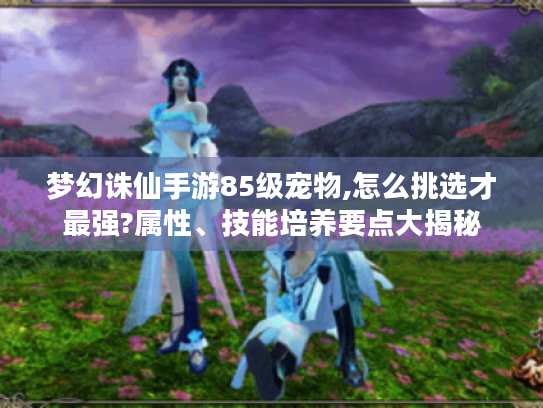 梦幻诛仙手游85级宠物,怎么挑选才最强?属性、技能培养要点大揭秘
