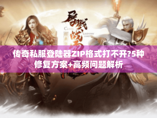 传奇私服登陆器ZIP格式打不开?5种修复方案+高频问题解析