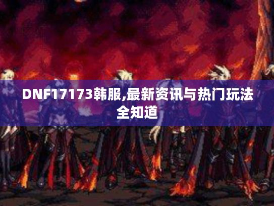 DNF17173韩服,最新资讯与热门玩法全知道