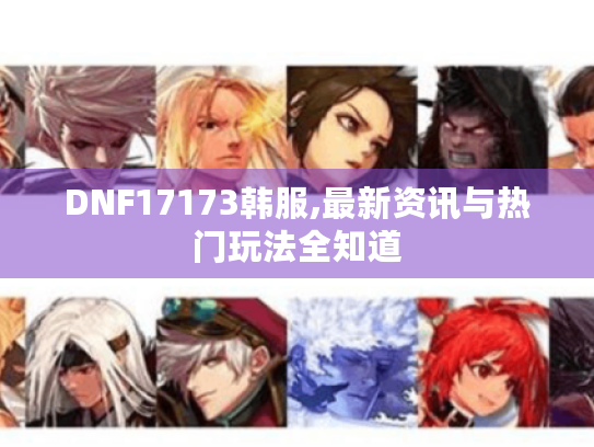 DNF17173韩服,最新资讯与热门玩法全知道