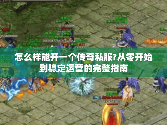 怎么样能开一个传奇私服?从零开始到稳定运营的完整指南