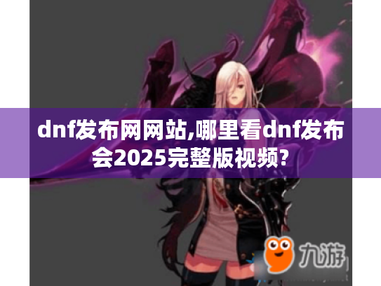 dnf发布网网站,哪里看dnf发布会2025完整版视频?