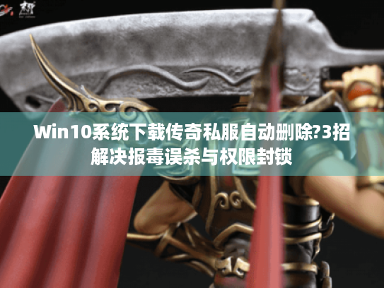Win10系统下载传奇私服自动删除?3招解决报毒误杀与权限封锁