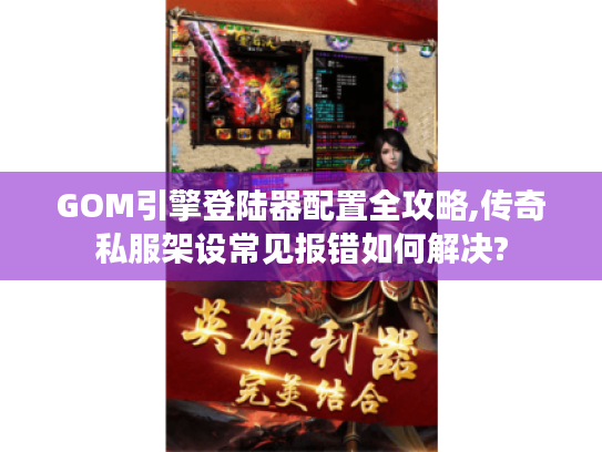 GOM引擎登陆器配置全攻略,传奇私服架设常见报错如何解决?