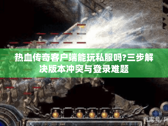 热血传奇客户端能玩私服吗?三步解决版本冲突与登录难题 热血传奇客户端能玩私服吗?三步解决版本冲突与登录难题