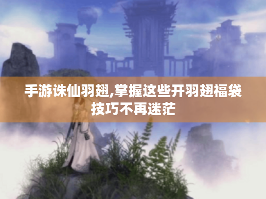 手游诛仙羽翅,掌握这些开羽翅福袋技巧不再迷茫 手游诛仙羽翅,掌握这些开羽翅福袋技巧不再迷茫