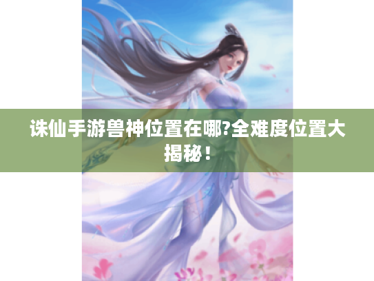 诛仙手游兽神位置在哪?全难度位置大揭秘! 诛仙手游兽神位置在哪?全难度位置大揭秘!