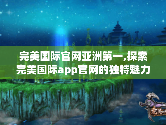 完美国际官网亚洲第一,探索完美国际app官网的独特魅力 完美国际官网亚洲第一,探索完美国际app官网的独特魅力