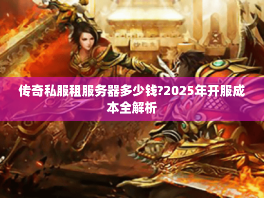 传奇私服租服务器多少钱?2025年开服成本全解析