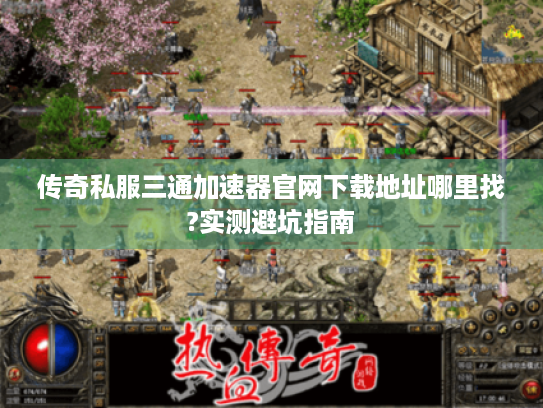 传奇私服三通加速器官网下载地址哪里找?实测避坑指南
