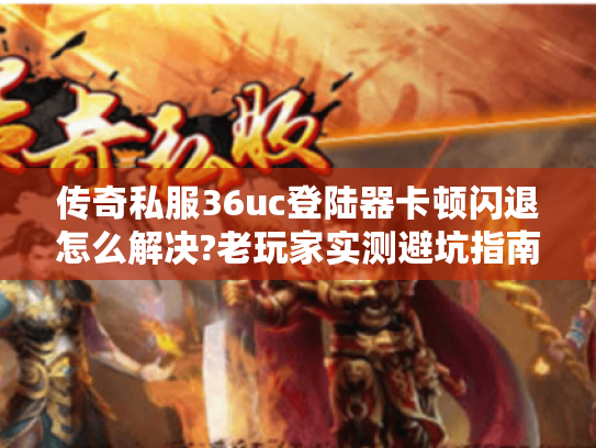 传奇私服36uc登陆器卡顿闪退怎么解决?老玩家实测避坑指南