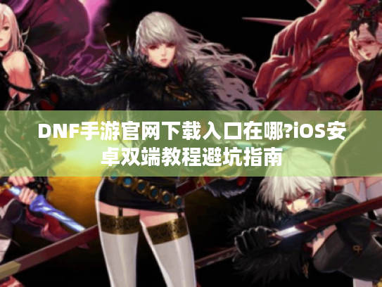 DNF手游官网下载入口在哪?iOS安卓双端教程避坑指南