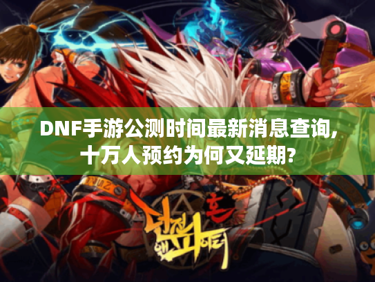 DNF手游公测时间最新消息查询,十万人预约为何又延期?