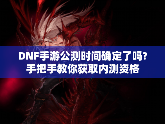 DNF手游公测时间确定了吗?手把手教你获取内测资格