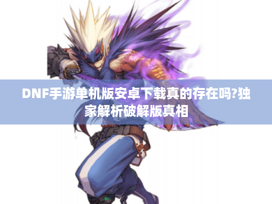 DNF手游单机版安卓下载真的存在吗?独家解析破解版真相