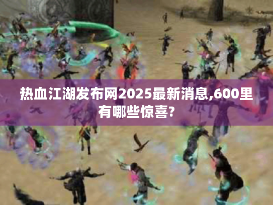 热血江湖发布网2025最新消息,600里有哪些惊喜?